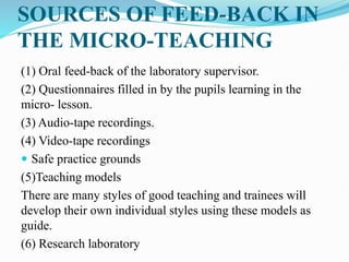 SOURCES OF FEED-BACK IN
THE MICRO-TEACHING
(1) Oral feed-back of the laboratory supervisor.
(2) Questionnaires filled in by the pupils learning in the
micro- lesson.
(3) Audio-tape recordings.
(4) Video-tape recordings
 Safe practice grounds
(5)Teaching models
There are many styles of good teaching and trainees will
develop their own individual styles using these models as
guide.
(6) Research laboratory
 