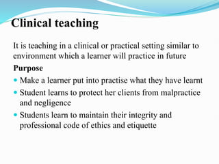 Clinical teaching
It is teaching in a clinical or practical setting similar to
environment which a learner will practice in future
Purpose
 Make a learner put into practise what they have learnt
 Student learns to protect her clients from malpractice
and negligence
 Students learn to maintain their integrity and
professional code of ethics and etiquette
 