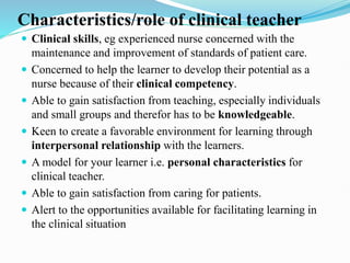 Characteristics/role of clinical teacher
 Clinical skills, eg experienced nurse concerned with the
maintenance and improvement of standards of patient care.
 Concerned to help the learner to develop their potential as a
nurse because of their clinical competency.
 Able to gain satisfaction from teaching, especially individuals
and small groups and therefor has to be knowledgeable.
 Keen to create a favorable environment for learning through
interpersonal relationship with the learners.
 A model for your learner i.e. personal characteristics for
clinical teacher.
 Able to gain satisfaction from caring for patients.
 Alert to the opportunities available for facilitating learning in
the clinical situation
 
