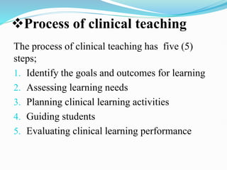 Process of clinical teaching
The process of clinical teaching has five (5)
steps;
1. Identify the goals and outcomes for learning
2. Assessing learning needs
3. Planning clinical learning activities
4. Guiding students
5. Evaluating clinical learning performance
 