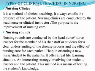 TYPES OF CLINICAL TEACHING IN NURSING
 Nursing Clinics
It is a method of clinical teaching. It always entails the
presence of the patient. Nursing clinics are conducted by the
head nurse or clinical instructor .The purpose is the
improvement of nursing care.
 Nursing rounds
Nursing rounds are conducted by the head nurse/ nurse
teacher for the member of his /her staff or students for a
clear understanding of the disease process and the effect of
nursing care for each patient. Help in orienting a new
nurse/student to the patients. It offer a real life learning
situation. An interesting strategy involving the student ,
teacher and the patient. This method is a means of testing
the student’s knowledge.
 