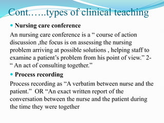 Cont.…..types of clinical teaching
 Nursing care conference
An nursing care conference is a “ course of action
discussion ,the focus is on assessing the nursing
problem arriving at possible solutions , helping staff to
examine a patient’s problem from his point of view.” 2-
“ An act of consulting together.”
 Process recording
Process recording as “A verbatim between nurse and the
patient.” OR “An exact written report of the
conversation between the nurse and the patient during
the time they were together
 
