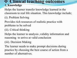  Clinical teaching outcomes
1. Knowledge
Helps the learner transfer knowledge learned in the
classroom to real life situation. This knowledge include;
(i). Problem Solving
Provides rich resources of realistic practice with
problems to be solved
(ii). Critical thinking
Helps the learner to analysis ,validity information and
reasoning to arrive at valid conclusion
(iii). Decision Making
The learner needs to make prompt decisions during
practice by choosing the best course of action from a
number of alternatives.
 