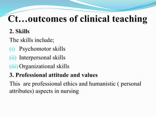 Ct…outcomes of clinical teaching
2. Skills
The skills include;
(i) Psychomotor skills
(ii) Interpersonal skills
(iii) Organizational skills
3. Professional attitude and values
This are professional ethics and humanistic ( personal
attributes) aspects in nursing
 