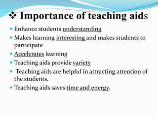  Importance of teaching aids
 Enhance students understanding
 Makes learning interesting and makes students to
participate
 Accelerates learning
 Teaching aids provide variety
 Teaching aids are helpful in attracting attention of
the students.
 Teaching aids saves time and energy.
 