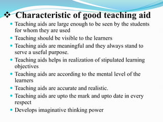 Characteristic of good teaching aid
 Teaching aids are large enough to be seen by the students
for whom they are used
 Teaching should be visible to the learners
 Teaching aids are meaningful and they always stand to
serve a useful purpose.
 Teaching aids helps in realization of stipulated learning
objectives
 Teaching aids are according to the mental level of the
learners
 Teaching aids are accurate and realistic.
 Teaching aids are upto the mark and upto date in every
respect
 Develops imaginative thinking power
 