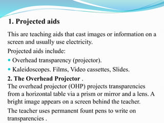 1. Projected aids
This are teaching aids that cast images or information on a
screen and usually use electricity.
Projected aids include:
 Overhead transparency (projector).
 Kaleidoscopes. Films, Video cassettes, Slides.
2. The Overhead Projector .
The overhead projector (OHP) projects transparencies
from a horizontal table via a prism or mirror and a lens. A
bright image appears on a screen behind the teacher.
The teacher uses permanent fount pens to write on
transparencies .
 