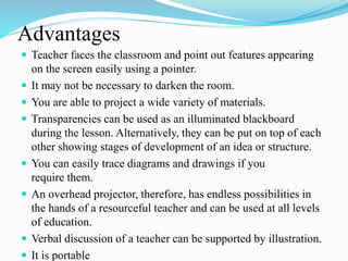 Advantages
 Teacher faces the classroom and point out features appearing
on the screen easily using a pointer.
 It may not be necessary to darken the room.
 You are able to project a wide variety of materials.
 Transparencies can be used as an illuminated blackboard
during the lesson. Alternatively, they can be put on top of each
other showing stages of development of an idea or structure.
 You can easily trace diagrams and drawings if you
require them.
 An overhead projector, therefore, has endless possibilities in
the hands of a resourceful teacher and can be used at all levels
of education.
 Verbal discussion of a teacher can be supported by illustration.
 It is portable
 
