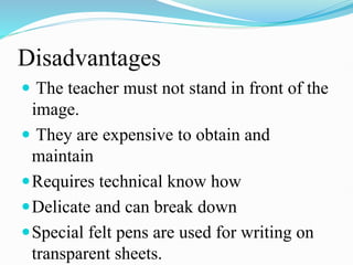 Disadvantages
 The teacher must not stand in front of the
image.
 They are expensive to obtain and
maintain
Requires technical know how
Delicate and can break down
Special felt pens are used for writing on
transparent sheets.
 