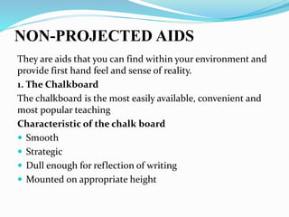 NON-PROJECTED AIDS
They are aids that you can find within your environment and
provide first hand feel and sense of reality.
1. The Chalkboard
The chalkboard is the most easily available, convenient and
most popular teaching
Characteristic of the chalk board
 Smooth
 Strategic
 Dull enough for reflection of writing
 Mounted on appropriate height
 