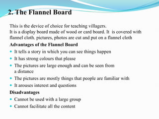 2. The Flannel Board
This is the device of choice for teaching villagers.
It is a display board made of wood or card board. It is covered with
flannel cloth. pictures, photos are cut and put on a flannel cloth
Advantages of the Flannel Board
 It tells a story in which you can see things happen
 It has strong colours that please
 The pictures are large enough and can be seen from
a distance
 The pictures are mostly things that people are familiar with
 It arouses interest and questions
Disadvantages
 Cannot be used with a large group
 Cannot facilitate all the content
 