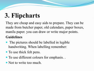 3. Flipcharts
They are cheap and easy aids to prepare. They can be
made from butcher paper, old calendars, paper boxes,
manila paper. you can draw or write major points.
Guidelines
 The pictures should be labelled in legible
handwriting. When labelling remember:
 To use thick felt pens.
 To use different colours for emphasis. .
 Not to write too much.
 