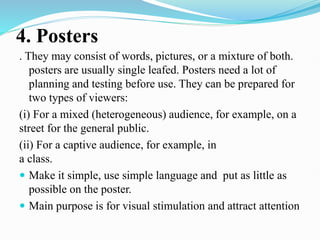4. Posters
. They may consist of words, pictures, or a mixture of both.
posters are usually single leafed. Posters need a lot of
planning and testing before use. They can be prepared for
two types of viewers:
(i) For a mixed (heterogeneous) audience, for example, on a
street for the general public.
(ii) For a captive audience, for example, in
a class.
 Make it simple, use simple language and put as little as
possible on the poster.
 Main purpose is for visual stimulation and attract attention
 