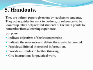 5. Handouts.
They are written papers given out by teachers to students.
They act as guides for work to be done, or references to be
looked up. They help remind students of the main points to
remember from a learning experience.
purpose
 Indicate objectives of the lesson exercise
 Indicate the relevance and define the area to be covered.
 Provide additional theoretical information.
 Provide a stimulus to further thinking.
 Give instructions for practical work.
 