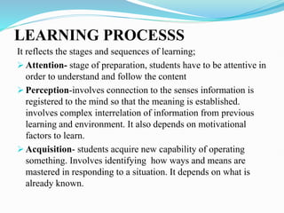 LEARNING PROCESSS
It reflects the stages and sequences of learning;
 Attention- stage of preparation, students have to be attentive in
order to understand and follow the content
 Perception-involves connection to the senses information is
registered to the mind so that the meaning is established.
involves complex interrelation of information from previous
learning and environment. It also depends on motivational
factors to learn.
 Acquisition- students acquire new capability of operating
something. Involves identifying how ways and means are
mastered in responding to a situation. It depends on what is
already known.
 
