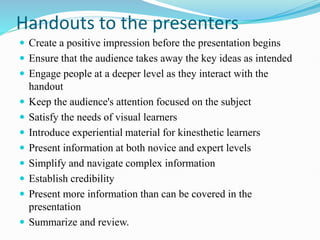 Handouts to the presenters
 Create a positive impression before the presentation begins
 Ensure that the audience takes away the key ideas as intended
 Engage people at a deeper level as they interact with the
handout
 Keep the audience's attention focused on the subject
 Satisfy the needs of visual learners
 Introduce experiential material for kinesthetic learners
 Present information at both novice and expert levels
 Simplify and navigate complex information
 Establish credibility
 Present more information than can be covered in the
presentation
 Summarize and review.
 