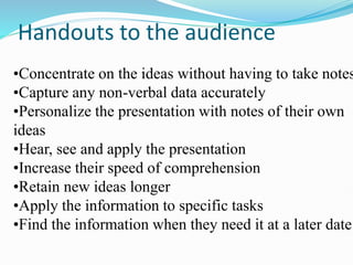 Handouts to the audience
•Concentrate on the ideas without having to take notes
•Capture any non-verbal data accurately
•Personalize the presentation with notes of their own
ideas
•Hear, see and apply the presentation
•Increase their speed of comprehension
•Retain new ideas longer
•Apply the information to specific tasks
•Find the information when they need it at a later date
 