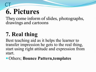 CT
6. Pictures
They come inform of slides, photographs,
drawings and cartoons
7. Real thing
Best teaching aid as it helps the learner to
transfer impression he gets to the real thing,
start using right attitude and expression from
start.
Others; Bounce Pattern,templates
 
