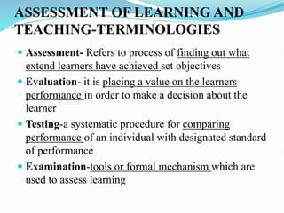 ASSESSMENT OF LEARNING AND
TEACHING-TERMINOLOGIES
 Assessment- Refers to process of finding out what
extend learners have achieved set objectives
 Evaluation- it is placing a value on the learners
performance in order to make a decision about the
learner
 Testing-a systematic procedure for comparing
performance of an individual with designated standard
of performance
 Examination-tools or formal mechanism which are
used to assess learning
 