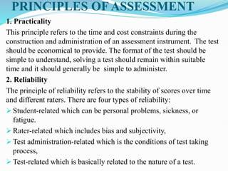 PRINCIPLES OF ASSESSMENT
1. Practicality
This principle refers to the time and cost constraints during the
construction and administration of an assessment instrument. The test
should be economical to provide. The format of the test should be
simple to understand, solving a test should remain within suitable
time and it should generally be simple to administer.
2. Reliability
The principle of reliability refers to the stability of scores over time
and different raters. There are four types of reliability:
 Student-related which can be personal problems, sickness, or
fatigue.
 Rater-related which includes bias and subjectivity,
 Test administration-related which is the conditions of test taking
process,
 Test-related which is basically related to the nature of a test.
 