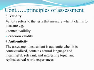Cont.…..principles of assessment
3. Validity
Validity refers to the tests that measure what it claims to
measure e.g.
- content validity
- criterion validity
4.Authenticity
The assessment instrument is authentic when it is
contextualized, contains natural language and
meaningful, relevant, and interesting topic, and
replicates real world experiences.
 