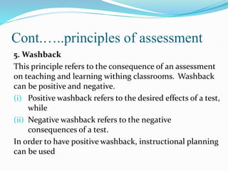 Cont.…..principles of assessment
5. Washback
This principle refers to the consequence of an assessment
on teaching and learning withing classrooms. Washback
can be positive and negative.
(i) Positive washback refers to the desired effects of a test,
while
(ii) Negative washback refers to the negative
consequences of a test.
In order to have positive washback, instructional planning
can be used
 