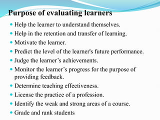 Purpose of evaluating learners
 Help the learner to understand themselves.
 Help in the retention and transfer of learning.
 Motivate the learner.
 Predict the level of the learner's future performance.
 Judge the learner’s achievements.
 Monitor the learner’s progress for the purpose of
providing feedback.
 Determine teaching effectiveness.
 License the practice of a profession.
 Identify the weak and strong areas of a course.
 Grade and rank students
 