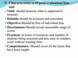  Characteristics a of good évaluation/Test
tool
 Valid- should measure what is supposed to
measure
 Reliable-should be accurate and consistent
 Objective-Should be free of individual bias
 Discriminate-Should reveal reasonable range of
scores
 Practical- in terms of resources and number of
students being assessed and also easy to conduct,
score without wasting time.
 Comprehensive- Should cover all the items that
have been taught
 
