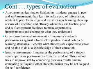 Cont.….types of evaluation
 Assessment as learning or Evaluation - students engage in peer
and self-assessment, they learn to make sense of information,
relate it to prior knowledge and use it for new learning. develop
a sense of ownership and efficacy when they use teacher, peer
and self-assessment feedback to make adjustments,
improvements and changes to what they understand
 Criterion-referenced assessment - It measures student’s
performances against a fixed set of predetermined criteria or
learning standards. It checks what students are expected to know
and be able to do at a specific stage of their education.
 Ipsative assessment- It measures the performance of a student
against previous performances from that student. This method
tries to improve self by comparing previous results and not
comparing self against other students, which may be not so good
for self-confidence.
 