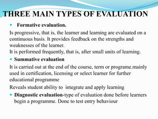 THREE MAIN TYPES OF EVALUATION
 Formative evaluation.
Is progressive, that is, the learner and learning are evaluated on a
continuous basis. It provides feedback on the strengths and
weaknesses of the learner.
It is performed frequently, that is, after small units of learning.
 Summative evaluation
It is carried out at the end of the course, term or programe.mainly
used in certification, licensing or select learner for further
educational programme
Reveals student ability to integrate and apply learning
 Diagnostic evaluation-type of evaluation done before learners
begin a programme. Done to test entry behaviour
 