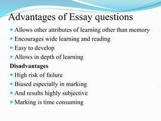 Advantages of Essay questions
 Allows other attributes of learning other than memory
 Encourages wide learning and reading
 Easy to develop
 Allows in depth of learning
Disadvantages
 High risk of failure
 Biased especially in marking
 And results highly subjective
 Marking is time consuming
 