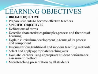 LEARNING OBJECTIVES
 BROAD OBJECTIVE
 Prepare students to become effective teachers
 SPECIFIC OBJECTIVES
 Definations of terms
 Describe characteristics,principles,process and theories of
Learning
 Explain curriculum development in terms of its process
and component
 Discuss various traditional and modern teaching methods
 Select and apply appropriate teaching aids
 Evaluate learners using appropriate student performance
assessment method
 Microteaching presentation by all students
 