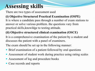 Assessing skills
There are two types of assessment used
(i) Objective Structured Practical Examination (OSPE)
It is where a candidate pass through a number of exam stations to
answer or solve various problem. the questions vary from
practical skills,knowldge to testing attitude.
(ii) Objective structured clinical examination (OSCE)
It is a comprehensive examination of the patient by a student and
discusses the patient with a panel of examiners.
The exam should be set up in the following manner:
 Brief examination of a patient followed by oral questions
 Assessment of student work during practice using rating scales
 Assessment of log and procedure books
 Case records and reports
 