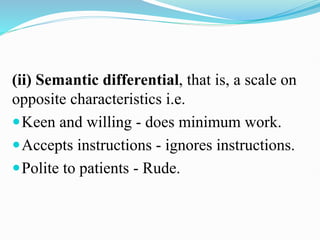 (ii) Semantic differential, that is, a scale on
opposite characteristics i.e.
Keen and willing - does minimum work.
Accepts instructions - ignores instructions.
Polite to patients - Rude.
 