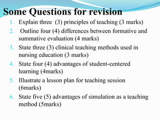 Some Questions for revision
1. Explain three (3) principles of teaching (3 marks)
2. Outline four (4) differences between formative and
summative evaluation (4 marks)
3. State three (3) clinical teaching methods used in
nursing education (3 marks)
4. State four (4) advantages of student-centered
learning (4marks)
5. Illustrate a lesson plan for teaching session
(6marks)
6. State five (5) advantages of simulation as a teaching
method (5marks)
 
