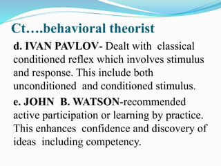 Ct….behavioral theorist
d. IVAN PAVLOV- Dealt with classical
conditioned reflex which involves stimulus
and response. This include both
unconditioned and conditioned stimulus.
e. JOHN B. WATSON-recommended
active participation or learning by practice.
This enhances confidence and discovery of
ideas including competency.
 