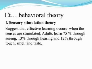 Ct… behavioral theory
f. Sensory stimulation theory
Suggest that effective learning occurs when the
senses are stimulated. Adults learn 75 % through
seeing, 13% through hearing and 12% through
touch, smell and taste.
 