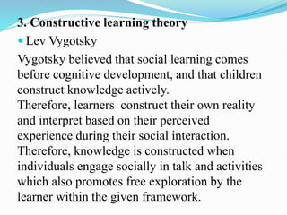 3. Constructive learning theory
 Lev Vygotsky
Vygotsky believed that social learning comes
before cognitive development, and that children
construct knowledge actively.
Therefore, learners construct their own reality
and interpret based on their perceived
experience during their social interaction.
Therefore, knowledge is constructed when
individuals engage socially in talk and activities
which also promotes free exploration by the
learner within the given framework.
 