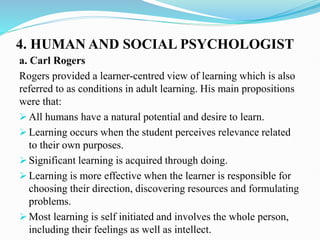 4. HUMAN AND SOCIAL PSYCHOLOGIST
a. Carl Rogers
Rogers provided a learner-centred view of learning which is also
referred to as conditions in adult learning. His main propositions
were that:
 All humans have a natural potential and desire to learn.
 Learning occurs when the student perceives relevance related
to their own purposes.
 Significant learning is acquired through doing.
 Learning is more effective when the learner is responsible for
choosing their direction, discovering resources and formulating
problems.
 Most learning is self initiated and involves the whole person,
including their feelings as well as intellect.
 