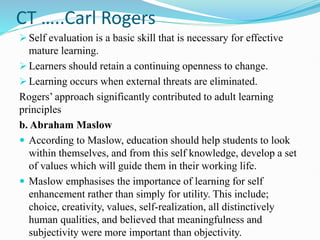 CT …..Carl Rogers
 Self evaluation is a basic skill that is necessary for effective
mature learning.
 Learners should retain a continuing openness to change.
 Learning occurs when external threats are eliminated.
Rogers’ approach significantly contributed to adult learning
principles
b. Abraham Maslow
 According to Maslow, education should help students to look
within themselves, and from this self knowledge, develop a set
of values which will guide them in their working life.
 Maslow emphasises the importance of learning for self
enhancement rather than simply for utility. This include;
choice, creativity, values, self-realization, all distinctively
human qualities, and believed that meaningfulness and
subjectivity were more important than objectivity.
 