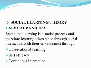 5. SOCIAL LEARNING THEORY
 ALBERT BANDURA
Stated that learning is a social process and
therefore learning takes place through social
interaction with their environment through;
Observational learning
Self efficacy
Continuous interaction
 