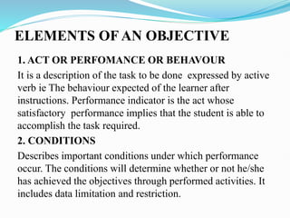 ELEMENTS OF AN OBJECTIVE
1. ACT OR PERFOMANCE OR BEHAVOUR
It is a description of the task to be done expressed by active
verb ie The behaviour expected of the learner after
instructions. Performance indicator is the act whose
satisfactory performance implies that the student is able to
accomplish the task required.
2. CONDITIONS
Describes important conditions under which performance
occur. The conditions will determine whether or not he/she
has achieved the objectives through performed activities. It
includes data limitation and restriction.
 