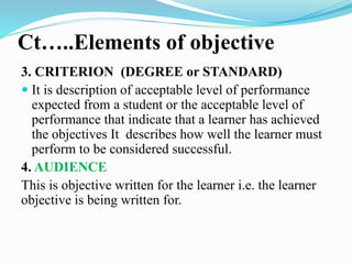 Ct…..Elements of objective
3. CRITERION (DEGREE or STANDARD)
 It is description of acceptable level of performance
expected from a student or the acceptable level of
performance that indicate that a learner has achieved
the objectives It describes how well the learner must
perform to be considered successful.
4. AUDIENCE
This is objective written for the learner i.e. the learner
objective is being written for.
 