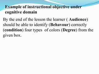 Example of instructional objective under
cognitive domain
By the end of the lesson the learner ( Audience)
should be able to identify (Behavour) correctly
(condition) four types of colors (Degree) from the
given box.
 