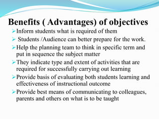 Benefits ( Advantages) of objectives
Inform students what is required of them
 Students /Audience can better prepare for the work.
Help the planning team to think in specific term and
put in sequence the subject matter
They indicate type and extent of activities that are
required for successfully carrying out learning
Provide basis of evaluating both students learning and
effectiveness of instructional outcome
Provide best means of communicating to colleagues,
parents and others on what is to be taught
 