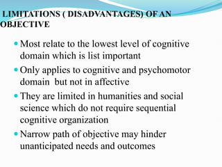 LIMITATIONS ( DISADVANTAGES) OF AN
OBJECTIVE
 Most relate to the lowest level of cognitive
domain which is list important
 Only applies to cognitive and psychomotor
domain but not in affective
 They are limited in humanities and social
science which do not require sequential
cognitive organization
 Narrow path of objective may hinder
unanticipated needs and outcomes
 