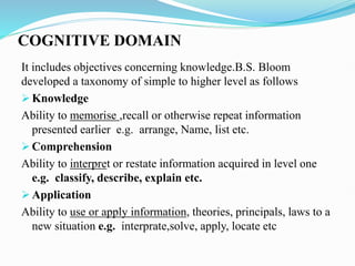 COGNITIVE DOMAIN
It includes objectives concerning knowledge.B.S. Bloom
developed a taxonomy of simple to higher level as follows
 Knowledge
Ability to memorise ,recall or otherwise repeat information
presented earlier e.g. arrange, Name, list etc.
 Comprehension
Ability to interpret or restate information acquired in level one
e.g. classify, describe, explain etc.
 Application
Ability to use or apply information, theories, principals, laws to a
new situation e.g. interprate,solve, apply, locate etc
 