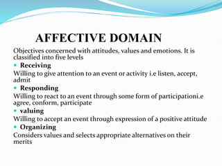AFFECTIVE DOMAIN
Objectives concerned with attitudes, values and emotions. It is
classified into five levels
 Receiving
Willing to give attention to an event or activity i.e listen, accept,
admit
 Responding
Willing to react to an event through some form of participationi.e
agree, conform, participate
 valuing
Willing to accept an event through expression of a positive attitude
 Organizing
Considers values and selects appropriate alternatives on their
merits
 