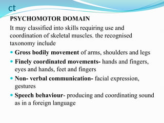 ct
PSYCHOMOTOR DOMAIN
It may classified into skills requiring use and
coordination of skeletal muscles. the recognised
taxonomy include
 Gross bodily movement of arms, shoulders and legs
 Finely coordinated movements- hands and fingers,
eyes and hands, feet and fingers
 Non- verbal communication- facial expression,
gestures
 Speech behaviour- producing and coordinating sound
as in a foreign language
 