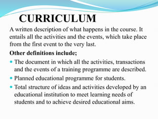 CURRICULUM
A written description of what happens in the course. It
entails all the activities and the events, which take place
from the first event to the very last.
Other definitions include;
 The document in which all the activities, transactions
and the events of a training programme are described.
 Planned educational programme for students.
 Total structure of ideas and activities developed by an
educational institution to meet learning needs of
students and to achieve desired educational aims.
 